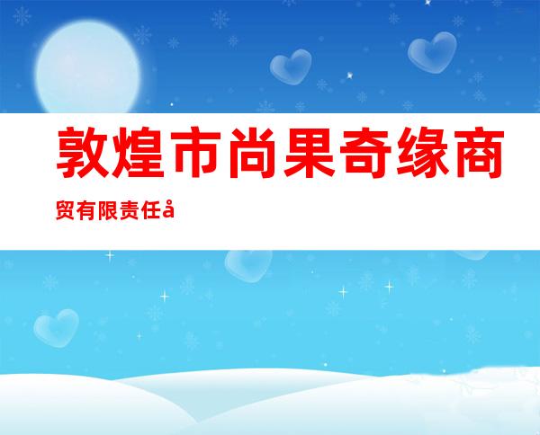 敦煌市尚果奇缘商贸有限责任公司